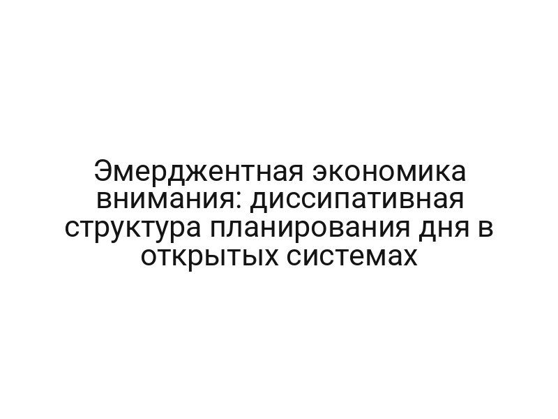 Эмерджентная экономика внимания: диссипативная структура планирования дня в открытых системах