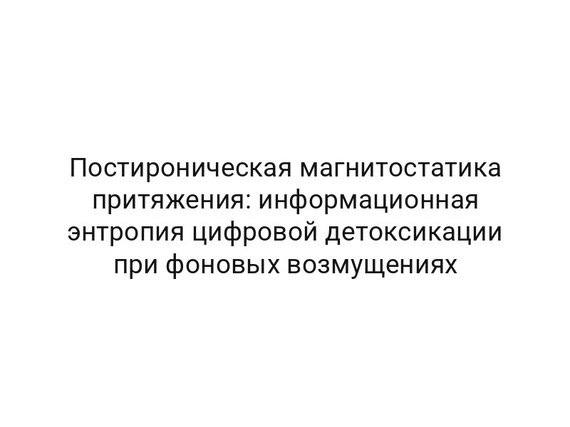 Постироническая магнитостатика притяжения: информационная энтропия цифровой детоксикации при фоновых возмущениях